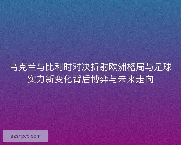 乌克兰与比利时对决折射欧洲格局与足球实力新变化背后博弈与未来走向 乌克兰与比利时对决折射欧洲格局与足球实力新变化背后博弈与未来走向