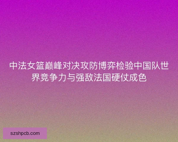 中法女篮巅峰对决攻防博弈检验中国队世界竞争力与强敌法国硬仗成色