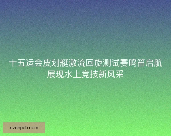十五运会皮划艇激流回旋测试赛鸣笛启航展现水上竞技新风采