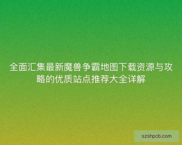 全面汇集最新魔兽争霸地图下载资源与攻略的优质站点推荐大全详解