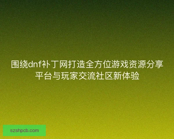 围绕dnf补丁网打造全方位游戏资源分享平台与玩家交流社区新体验