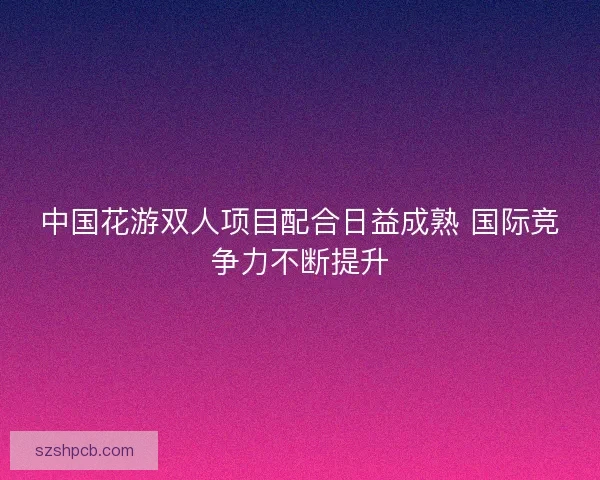 中国花游双人项目配合日益成熟 国际竞争力不断提升 中国花游双人项目配合日益成熟 国际竞争力不断提升