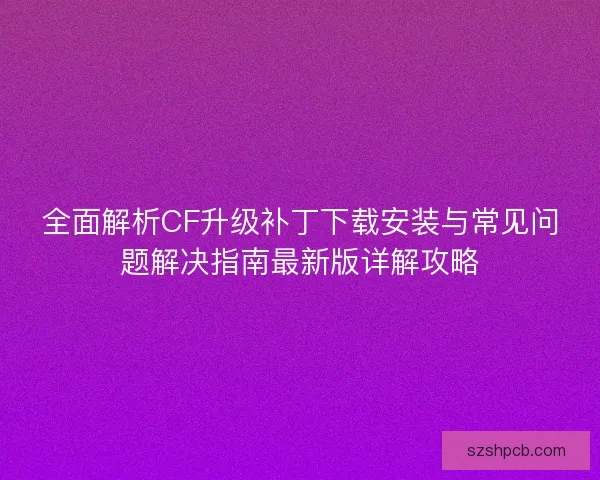全面解析CF升级补丁下载安装与常见问题解决指南最新版详解攻略 全面解析CF升级补丁下载安装与常见问题解决指南最新版详解攻略