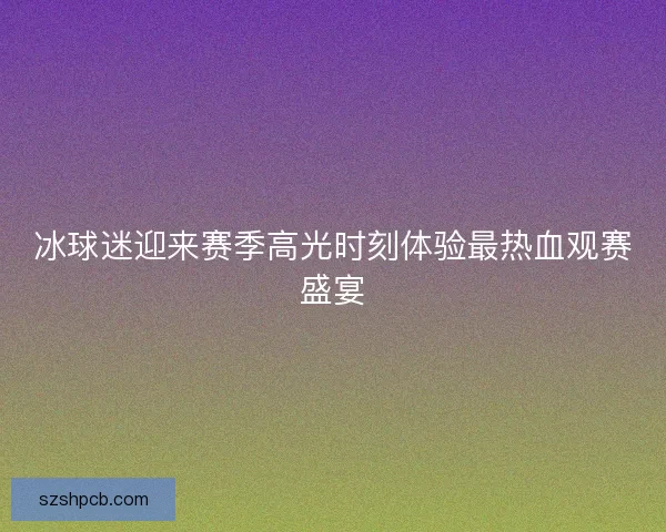 冰球迷迎来赛季高光时刻体验最热血观赛盛宴